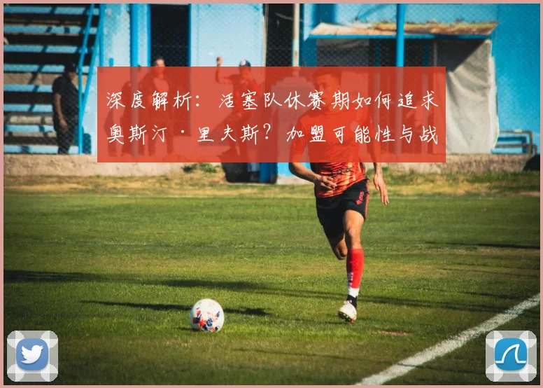 深度解析：活塞队休赛期如何追求奥斯汀·里夫斯？加盟可能性与战术适配全分析