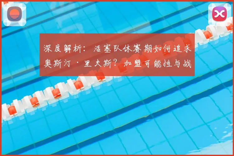深度解析:活塞队休赛期如何追求奥斯汀·里夫斯?加盟可能性与战术适配全分析