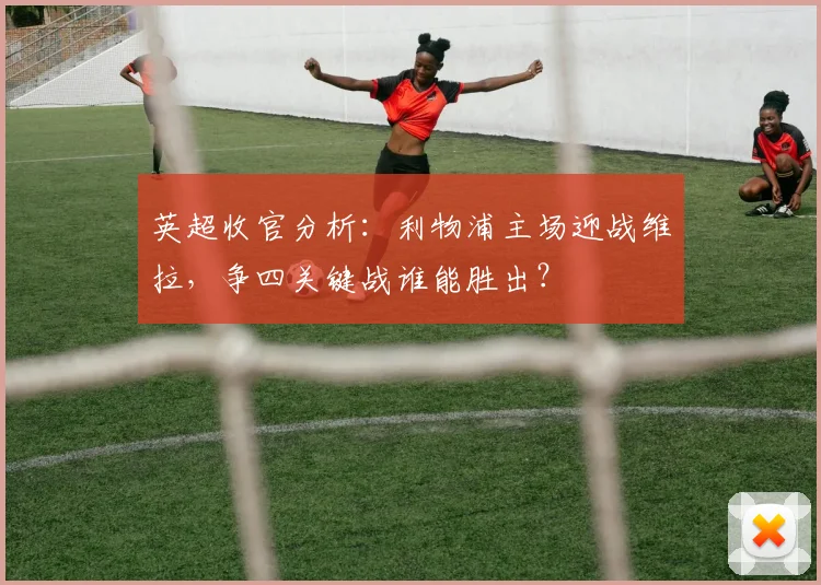 英超收官分析:利物浦主场迎战维拉,争四关键战谁能胜出?