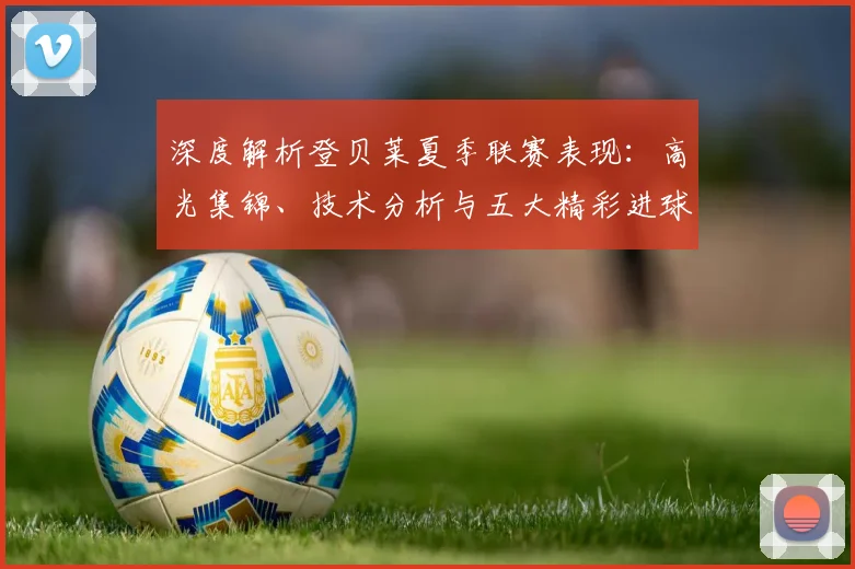 深度解析登贝莱夏季联赛表现：高光集锦、技术分析与五大精彩进球回顾